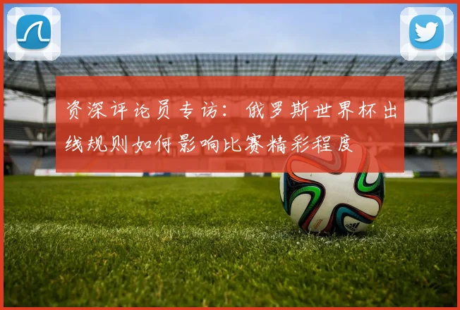 资深评论员专访：俄罗斯世界杯出线规则如何影响比赛精彩程度