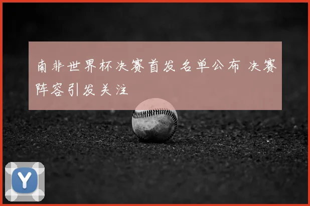 南非世界杯决赛首发名单公布 决赛阵容引发关注