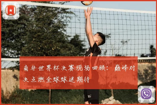 南非世界杯决赛现场回顾：巅峰对决点燃全球球迷期待