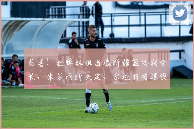 恭喜！杜锋姐姐当选新疆篮协副会长，朱芳雨新决定，宏远旧将退役