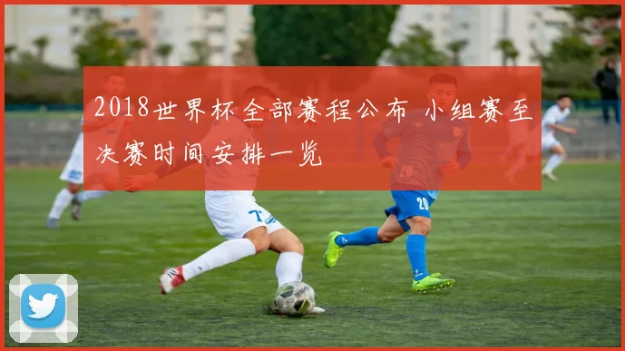 2018世界杯全部赛程公布 小组赛至决赛时间安排一览