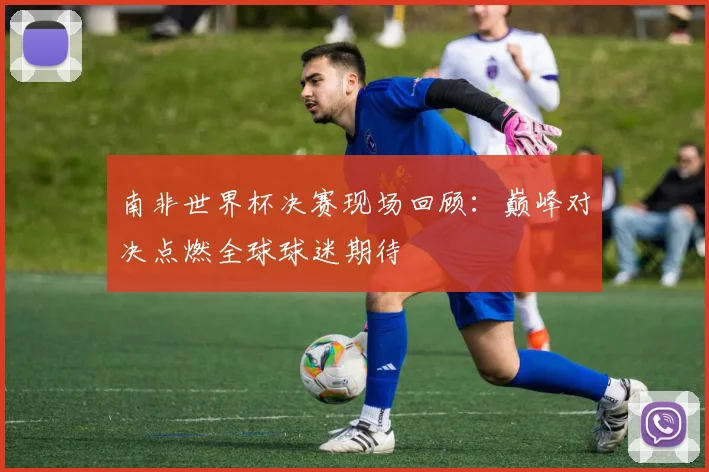 南非世界杯决赛现场回顾：巅峰对决点燃全球球迷期待